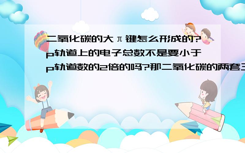 二氧化碳的大π键怎么形成的?p轨道上的电子总数不是要小于p轨道数的2倍的吗?那二氧化碳的两套三轨道四电子的大π键怎么形成的?