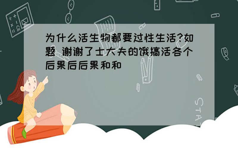 为什么活生物都要过性生活?如题 谢谢了士大夫的饿搞活各个后果后后果和和