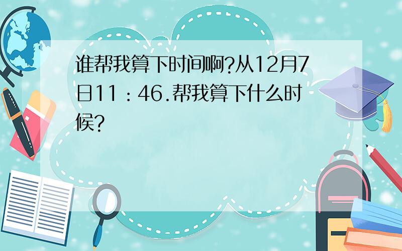 谁帮我算下时间啊?从12月7日11：46.帮我算下什么时候?