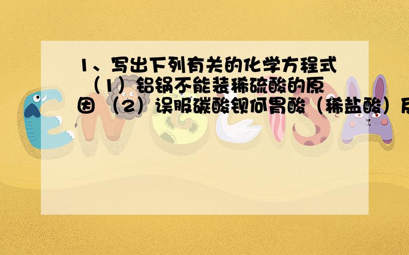 1、写出下列有关的化学方程式 （1）铝锅不能装稀硫酸的原因 （2）误服碳酸钡何胃酸（稀盐酸）反应引起中毒（3）黑色氧化铜加入稀硝酸褐色粉末消失