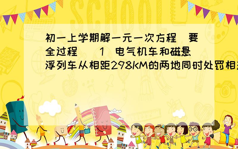 初一上学期解一元一次方程（要全过程）（1）电气机车和磁悬浮列车从相距298KM的两地同时处罚相对而行,磁悬浮列车的速度比电气机车速度的5倍还快20KM／时,半小时后两车相遇.两车的速度