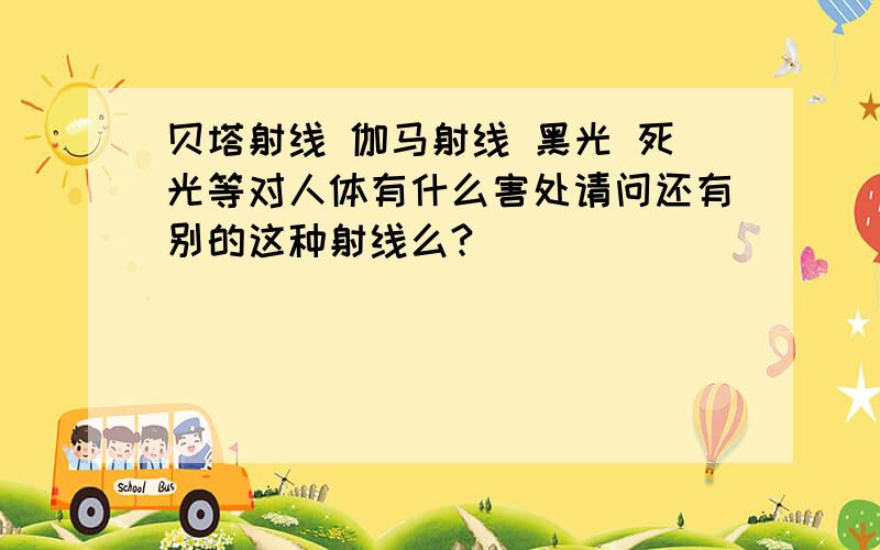 贝塔射线 伽马射线 黑光 死光等对人体有什么害处请问还有别的这种射线么?