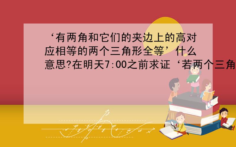 ‘有两角和它们的夹边上的高对应相等的两个三角形全等’什么意思?在明天7:00之前求证‘若两个三角形的两角和它们的夹边上的高对应相等的两个三角形全等’