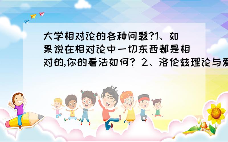 大学相对论的各种问题?1、如果说在相对论中一切东西都是相对的,你的看法如何? 2、洛伦兹理论与爱因斯坦相对论的主要区别是什么?你是如何理解这样的区别的?3、谈谈你对质能关系的理解.