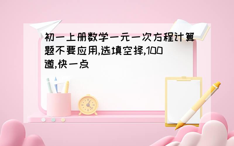 初一上册数学一元一次方程计算题不要应用,选填空择,100道,快一点