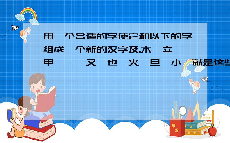 用一个合适的字使它和以下的字组成一个新的汉字及.木,立,甲,一,又,也,火,旦,小,就是这些字