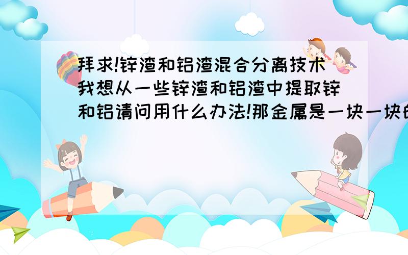 拜求!锌渣和铝渣混合分离技术我想从一些锌渣和铝渣中提取锌和铝请问用什么办法!那金属是一块一块的,锌渣和铝渣是混和在一起的!我就是想提取出来然后区分开!有着方面的人才可以介绍