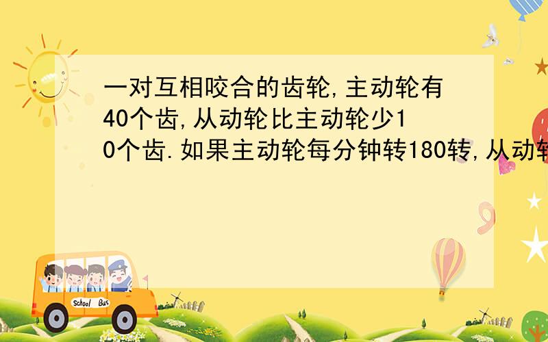 一对互相咬合的齿轮,主动轮有40个齿,从动轮比主动轮少10个齿.如果主动轮每分钟转180转,从动轮每分钟转多少转?