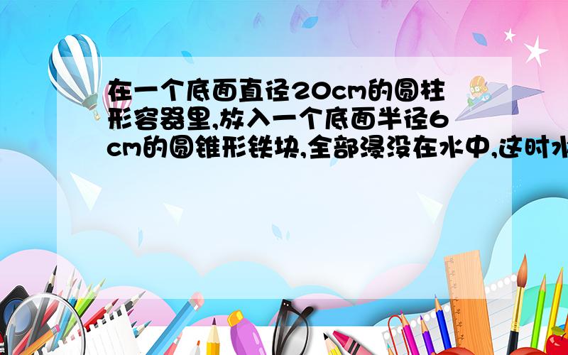 在一个底面直径20cm的圆柱形容器里,放入一个底面半径6cm的圆锥形铁块,全部浸没在水中,这时水面上升3cm.圆锥形铁块的高是多少cm?