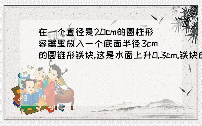 在一个直径是20cm的圆柱形容器里放入一个底面半径3cm的圆锥形铁块,这是水面上升0.3cm.铁块的高是多少?在一个直径是20cm的圆柱形容器里放入一个底面半径3cm的圆锥形铁块,铁块全部浸没在水