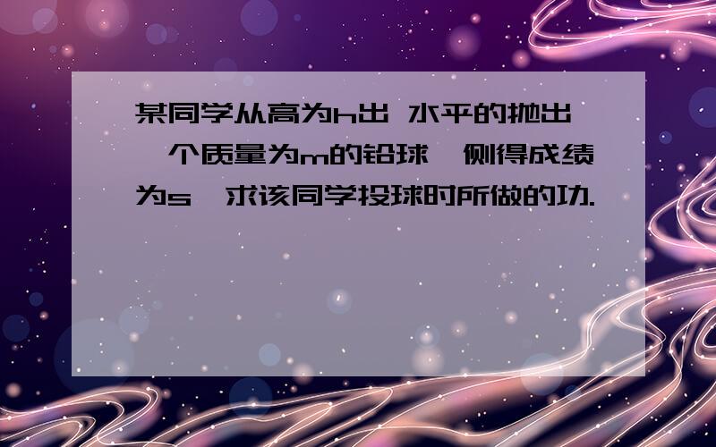 某同学从高为h出 水平的抛出一个质量为m的铅球,侧得成绩为s,求该同学投球时所做的功.