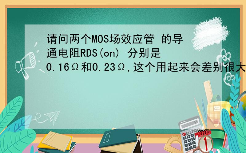 请问两个MOS场效应管 的导通电阻RDS(on) 分别是0.16Ω和0.23Ω,这个用起来会差别很大吗?电压和电流是一样的