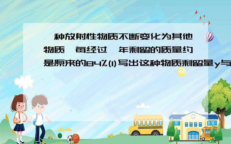 一种放射性物质不断变化为其他物质,每经过一年剩留的质量约是原来的84%(1)写出这种物质剩留量y与时间x(x>0)的函数关系式（2）指出该物质的半衰期（经过多长时间，剩留量是原来的一半，