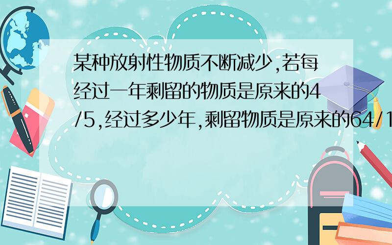 某种放射性物质不断减少,若每经过一年剩留的物质是原来的4/5,经过多少年,剩留物质是原来的64/125