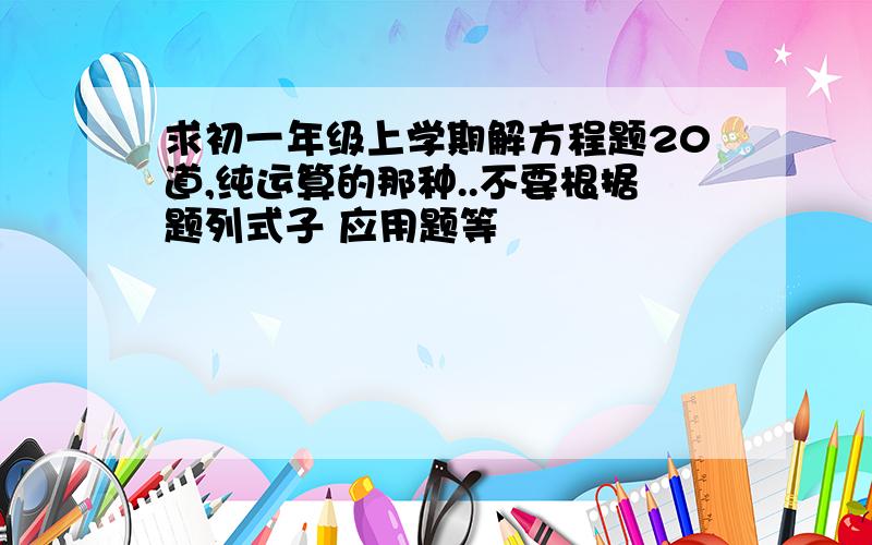 求初一年级上学期解方程题20道,纯运算的那种..不要根据题列式子 应用题等