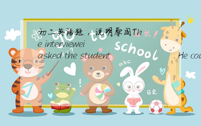 初二英语题 , 说明原因The interviewei asked the student                     . He couldn't thll the reason. A what kind of job he wanted B why he wanted the job  C what job did he get