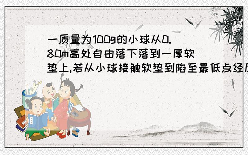 一质量为100g的小球从0.80m高处自由落下落到一厚软垫上,若从小球接触软垫到陷至最低点经历了0.20s,则这段时间内,重力对小球的冲量为①?小球的动量改变了②?（g取10 ）参考答案为：①0.2NS