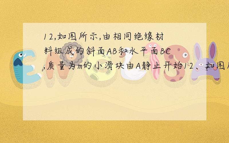 12,如图所示,由相同绝缘材料组成的斜面AB和水平面BC,质量为m的小滑块由A静止开始12、如图所示,由相同绝缘材料组成的斜面AB和水平面BC,质量为m的小滑块由A静止开始释放,它运动到C点时的速