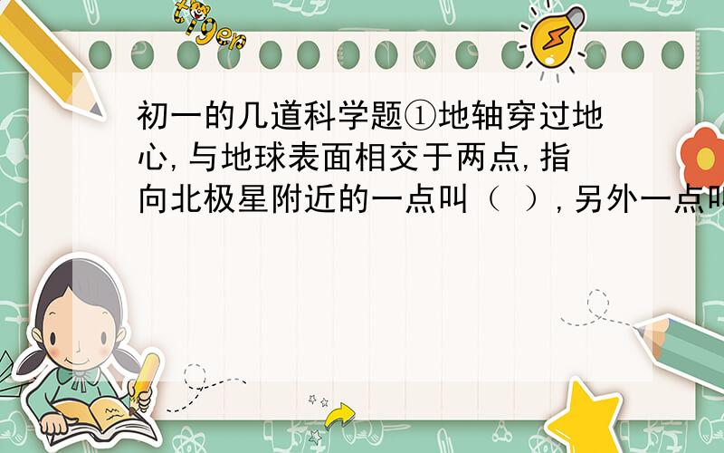 初一的几道科学题①地轴穿过地心,与地球表面相交于两点,指向北极星附近的一点叫（ ）,另外一点叫（ ）.②当太阳直射点由北回归线移到赤道的过程中,下面说法正确的是（ ）.A 北京地区