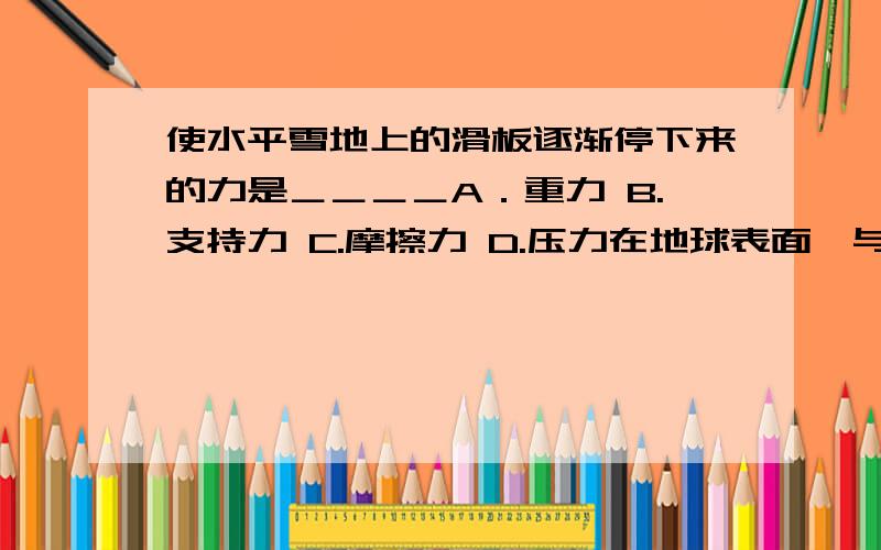 使水平雪地上的滑板逐渐停下来的力是＿＿＿＿A．重力 B.支持力 C.摩擦力 D.压力在地球表面,与20N的物体的质量最接近的是＿＿＿＿A.2kg B.4kg C.20kg D.40kg解释为什么人在空气中较容易运动而在