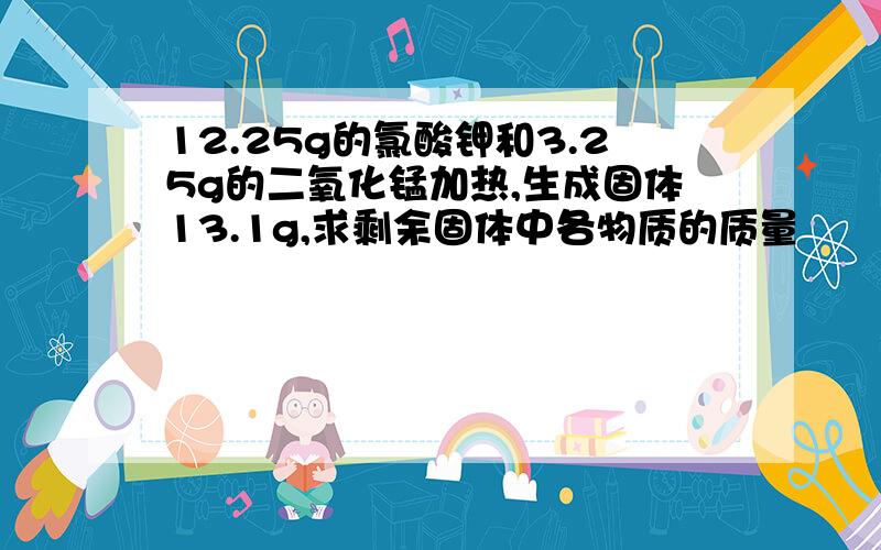 12.25g的氯酸钾和3.25g的二氧化锰加热,生成固体13.1g,求剩余固体中各物质的质量