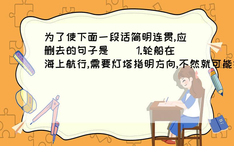 为了使下面一段话简明连贯,应删去的句子是( )1.轮船在海上航行,需要灯塔指明方向,不然就可能搁浅或触礁沉没2.航海史上这样的事故出的太多了,举不胜举3.这类惨剧给人类带来了生命财产的