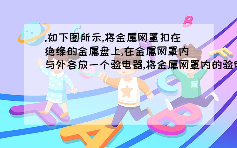 .如下图所示,将金属网罩扣在绝缘的金属盘上,在金属网罩内与外各放一个验电器,将金属网罩内的验电器P的金属球与金属网罩的外壁用铜线连接,将金属网罩外的验电器Q的金属球与金属网罩的