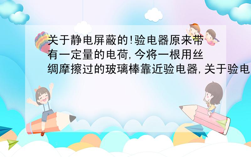 关于静电屏蔽的!验电器原来带有一定量的电荷,今将一根用丝绸摩擦过的玻璃棒靠近验电器,关于验电器金箔张角的变化,下列情况哪些是不可能的 A．张角变大B.张角变小C.张角先变大后变小D.