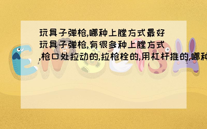 玩具子弹枪,哪种上膛方式最好玩具子弹枪,有很多种上膛方式,枪口处拉动的,拉枪栓的,用杠杆推的,哪种比较好?从耐九、威力等方面分析.