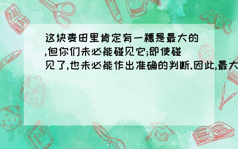 这块麦田里肯定有一穗是最大的,但你们未必能碰见它;即使碰见了,也未必能作出准确的判断.因此,最大的一穗就你们刚刚摘下的.“有一穗是最大的”和“最大的穗”是不是同一穗?为什么?