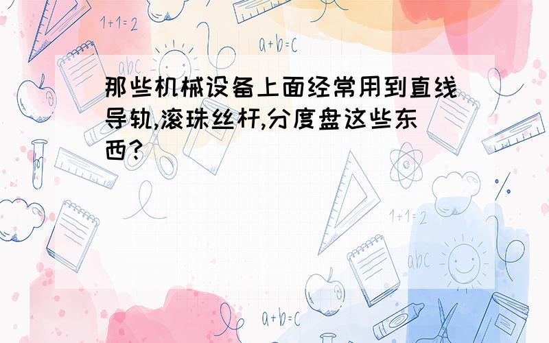 那些机械设备上面经常用到直线导轨,滚珠丝杆,分度盘这些东西?