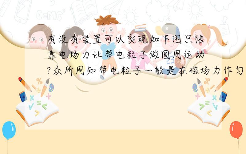 有没有装置可以实现如下图只依靠电场力让带电粒子做圆周运动?众所周知带电粒子一般是在磁场力作匀速圆周运动，即洛伦兹力提供向心力。那么我用电场力提供向心力如上图，即mv^2=Eq。