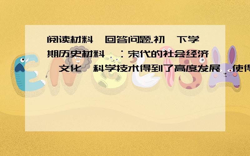 阅读材料,回答问题.初一下学期历史材料一：宋代的社会经济、文化、科学技术得到了高度发展,使得我国古代的经济中心完成了从黄河流域向长江流域的转移.             ——《中国历史》七