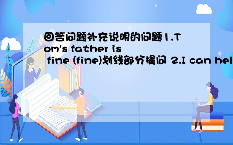 回答问题补充说明的问题1.Tom's father is fine (fine)划线部分提问 2.I can help you.(改成一般疑问句）3．The woman is old .(改成感叹句)4.Please wash your face, Tom!(改成否定句)5.Mary's birthday is November thirteenth.(