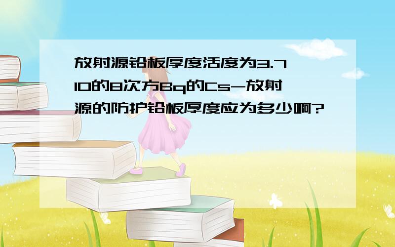 放射源铅板厚度活度为3.7×10的8次方Bq的Cs-放射源的防护铅板厚度应为多少啊?