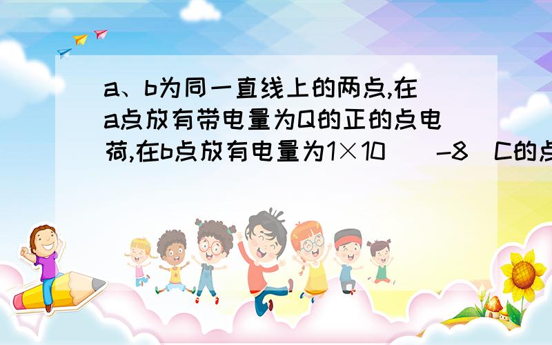 a、b为同一直线上的两点,在a点放有带电量为Q的正的点电荷,在b点放有电量为1×10^(-8)C的点电荷q,若测得q受的电场力为2×10^(-3)N,移去q后,b点的电场强度为____N/C,若ab=1m,则电荷Q=____C.