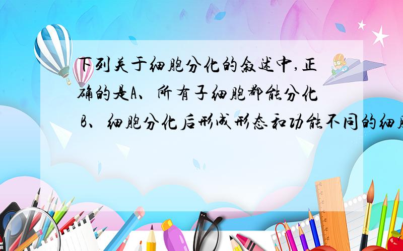 下列关于细胞分化的叙述中,正确的是A、所有子细胞都能分化 B、细胞分化后形成形态和功能不同的细胞 C、细胞分化与细胞生长是独立进行的 D、细胞分化时,细胞核中出现了染色体