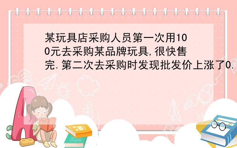 某玩具店采购人员第一次用100元去采购某品牌玩具,很快售完.第二次去采购时发现批发价上涨了0.5元,用去了150元,所购玩具数量比第一次多了10件.两批玩具的售价均为2.8元.问第二次采购玩具