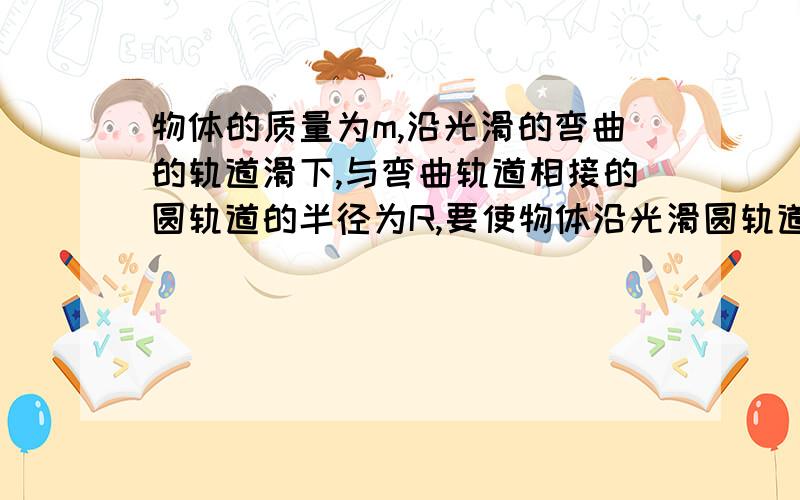 物体的质量为m,沿光滑的弯曲的轨道滑下,与弯曲轨道相接的圆轨道的半径为R,要使物体沿光滑圆轨道能通过最高点,物体应从离轨道最低处多高的地方由静止开始滑下?请给与详解,