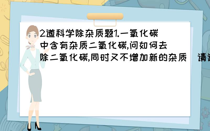 2道科学除杂质题1.一氧化碳中含有杂质二氧化碳,问如何去除二氧化碳,同时又不增加新的杂质．请说明理由 2.金属铜中含有杂质氢氧化铜,问如何去除氢氧化铜,同时又不增加新的杂质．请说明