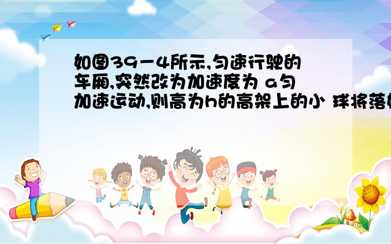 如图39－4所示,匀速行驶的车厢,突然改为加速度为 a匀加速运动,则高为h的高架上的小 球将落如图39－4所示,正以速度v 匀速行驶的车厢,突然改为加速度为 a匀加速运动,则高为h的高架上的小 球