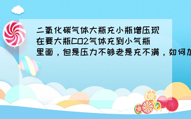 二氧化碳气体大瓶充小瓶增压现在要大瓶CO2气体充到小气瓶里面，但是压力不够老是充不满，如何加压。是常温下进行。大气瓶是类似医院使用的氧气瓶，小的是水族馆那种。