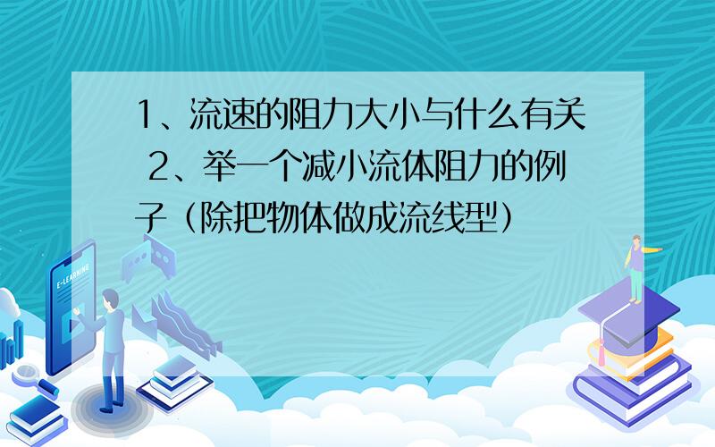 1、流速的阻力大小与什么有关 2、举一个减小流体阻力的例子（除把物体做成流线型）