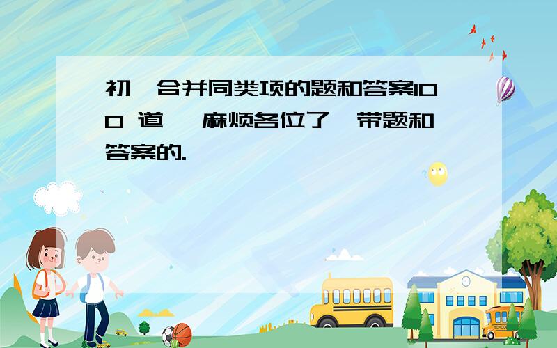 初一合并同类项的题和答案100 道、 麻烦各位了,带题和答案的.