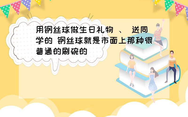 用钢丝球做生日礼物 、 送同学的 钢丝球就是市面上那种很普通的刷碗的