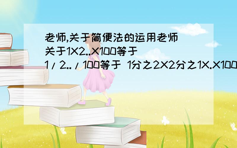 老师,关于简便法的运用老师 关于1X2..X100等于 1/2../100等于 1分之2X2分之1X.X100分之50 1/2分之1/3分之1./100分之1怎么办?1.1X1.2X1.4.X10.1等于?