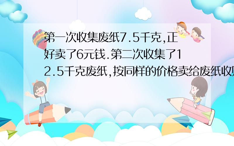 第一次收集废纸7.5千克,正好卖了6元钱.第二次收集了12.5千克废纸,按同样的价格卖给废纸收购站,