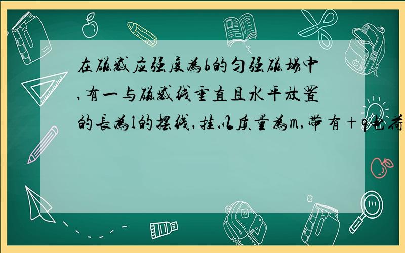 在磁感应强度为b的匀强磁场中,有一与磁感线垂直且水平放置的长为l的摆线,挂以质量为m,带有+q电荷量的摆球,试求摆球通过最低位置时绳上的拉力F（匀强磁场为垂直与纸面向内）