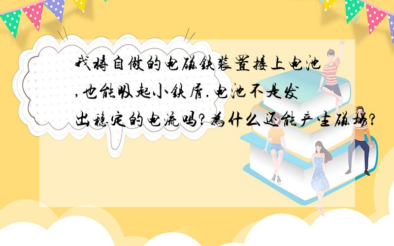 我将自做的电磁铁装置接上电池,也能吸起小铁屑.电池不是发出稳定的电流吗?为什么还能产生磁场?