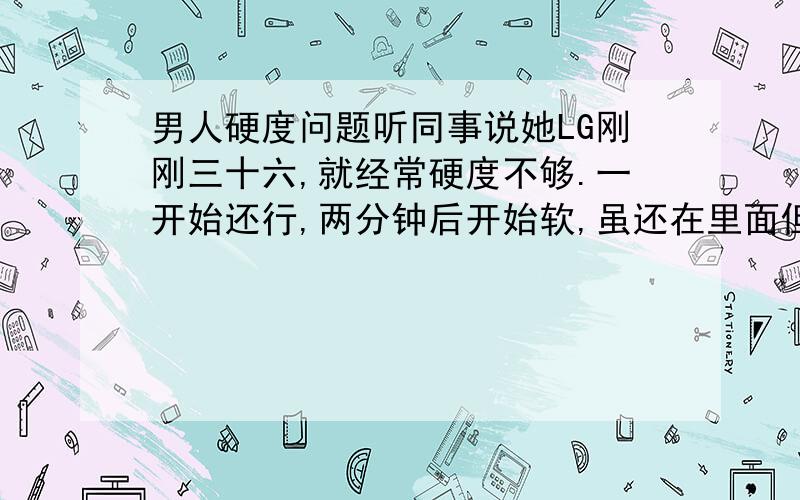 男人硬度问题听同事说她LG刚刚三十六,就经常硬度不够.一开始还行,两分钟后开始软,虽还在里面但是哪种被进攻的感觉一点也不强烈了.男人不到四十真的开始“微软”?